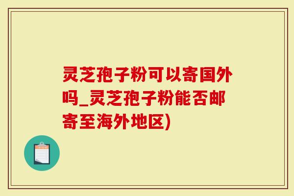 灵芝孢子粉可以寄国外吗_灵芝孢子粉能否邮寄至海外地区)