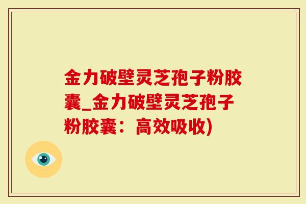 金力破壁灵芝孢子粉胶囊_金力破壁灵芝孢子粉胶囊：高效吸收)