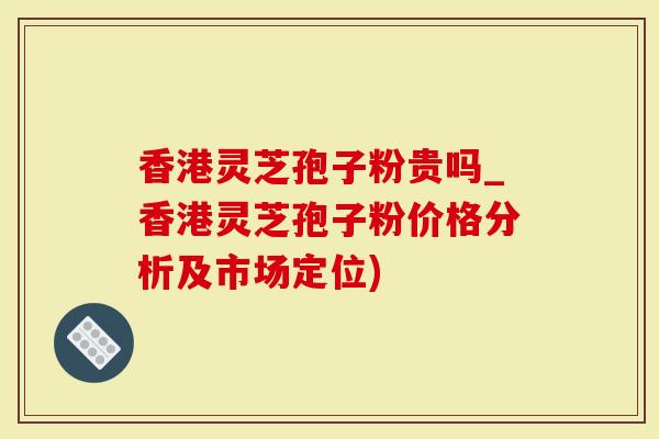 香港灵芝孢子粉贵吗_香港灵芝孢子粉价格分析及市场定位)