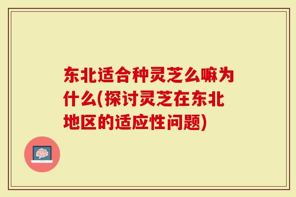 东北适合种灵芝么嘛为什么(探讨灵芝在东北地区的适应性问题)