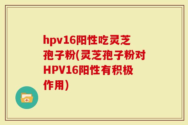 hpv16阳性吃灵芝孢子粉(灵芝孢子粉对HPV16阳性有积极作用)