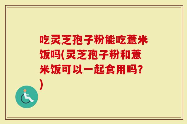 吃灵芝孢子粉能吃薏米饭吗(灵芝孢子粉和薏米饭可以一起食用吗？)