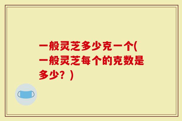 一般灵芝多少克一个(一般灵芝每个的克数是多少？)