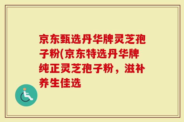 京东甄选丹华牌灵芝孢子粉(京东特选丹华牌纯正灵芝孢子粉，滋补养生佳选