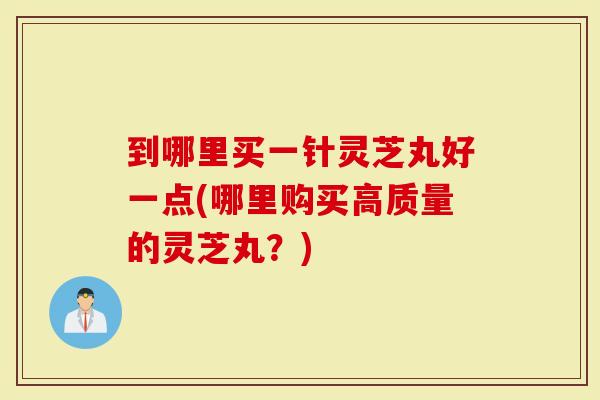 到哪里买一针灵芝丸好一点(哪里购买高质量的灵芝丸？)