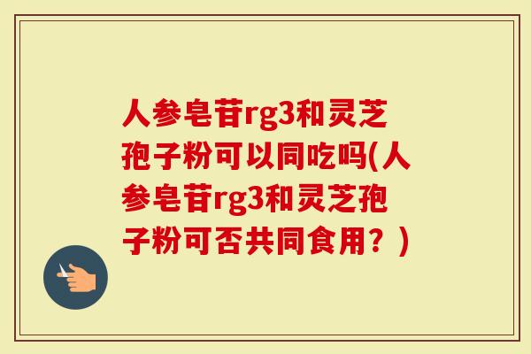 人参皂苷rg3和灵芝孢子粉可以同吃吗(人参皂苷rg3和灵芝孢子粉可否共同食用？)