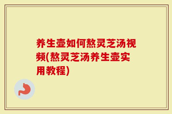 养生壶如何熬灵芝汤视频(熬灵芝汤养生壶实用教程)