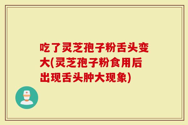 吃了灵芝孢子粉舌头变大(灵芝孢子粉食用后出现舌头肿大现象)