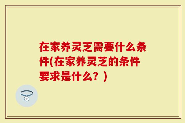 在家养灵芝需要什么条件(在家养灵芝的条件要求是什么？)