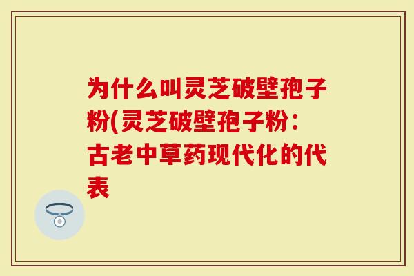 为什么叫灵芝破壁孢子粉(灵芝破壁孢子粉：古老中草药现代化的代表