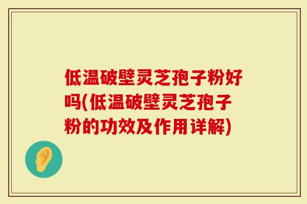 低温破壁灵芝孢子粉好吗(低温破壁灵芝孢子粉的功效及作用详解)