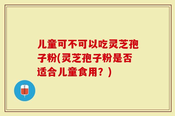 儿童可不可以吃灵芝孢子粉(灵芝孢子粉是否适合儿童食用？)