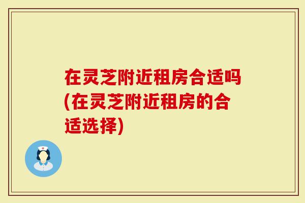 在灵芝附近租房合适吗(在灵芝附近租房的合适选择)