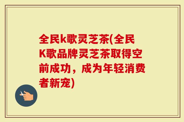 全民k歌灵芝茶(全民K歌品牌灵芝茶取得空前成功，成为年轻消费者新宠)