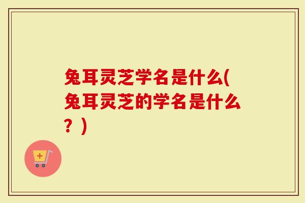 兔耳灵芝学名是什么(兔耳灵芝的学名是什么？)