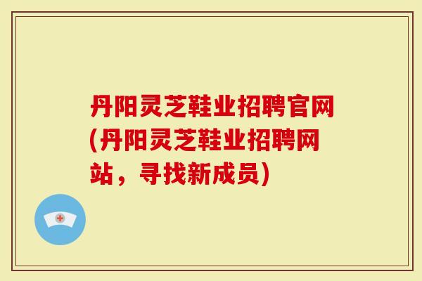 丹阳灵芝鞋业招聘官网(丹阳灵芝鞋业招聘网站，寻找新成员)