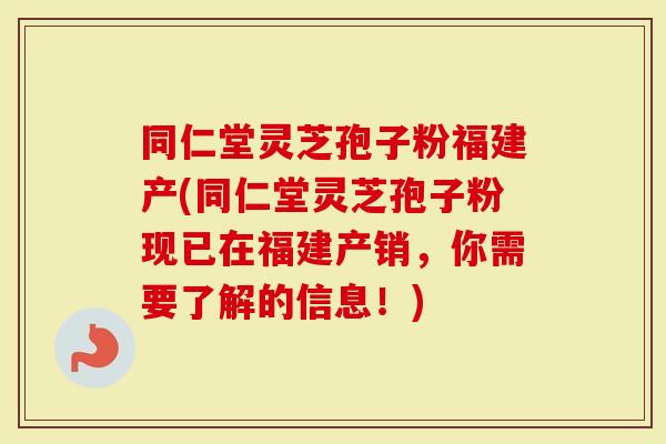 同仁堂灵芝孢子粉福建产(同仁堂灵芝孢子粉现已在福建产销，你需要了解的信息！)