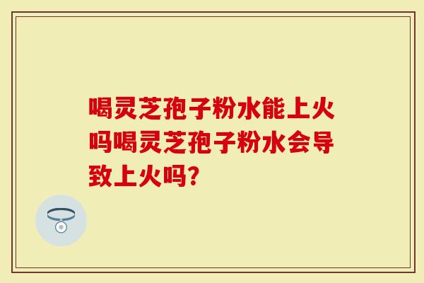 喝灵芝孢子粉水能上火吗喝灵芝孢子粉水会导致上火吗？