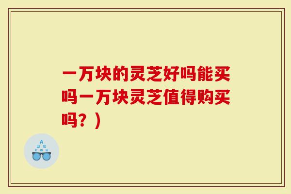 一万块的灵芝好吗能买吗一万块灵芝值得购买吗？)