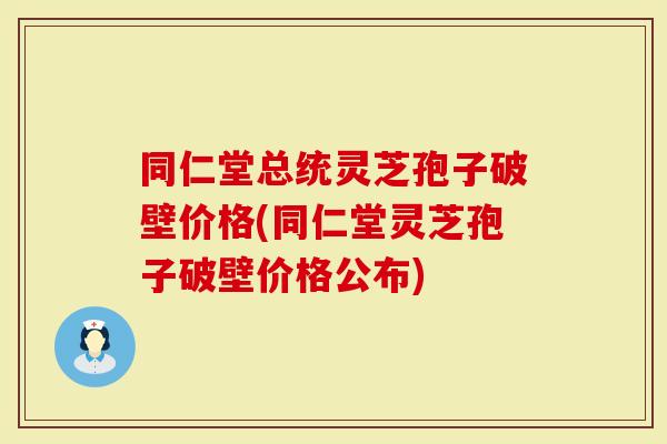 同仁堂总统灵芝孢子破壁价格(同仁堂灵芝孢子破壁价格公布)