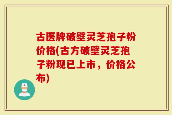 古医牌破壁灵芝孢子粉价格(古方破壁灵芝孢子粉现已上市，价格公布)