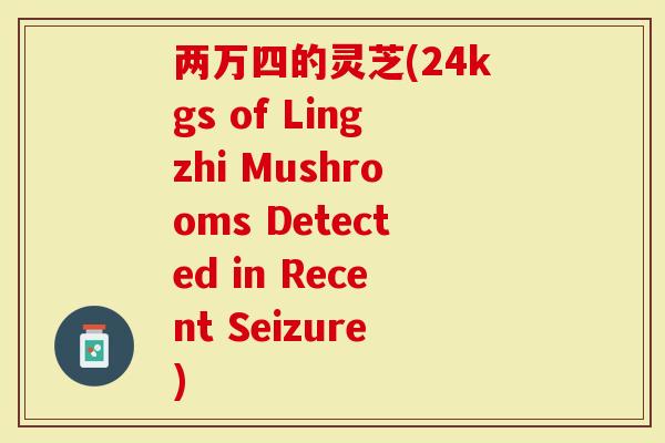 两万四的灵芝(24kgs of Lingzhi Mushrooms Detected in Recent Seizure)