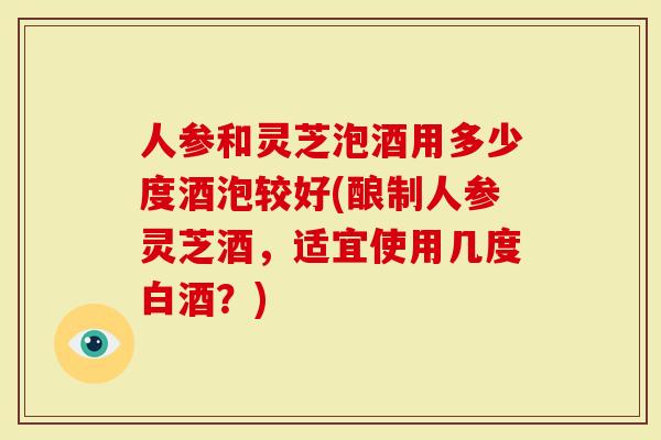 人参和灵芝泡酒用多少度酒泡较好(酿制人参灵芝酒，适宜使用几度白酒？)