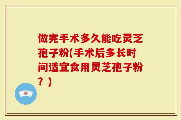 做完手术多久能吃灵芝孢子粉(手术后多长时间适宜食用灵芝孢子粉？)