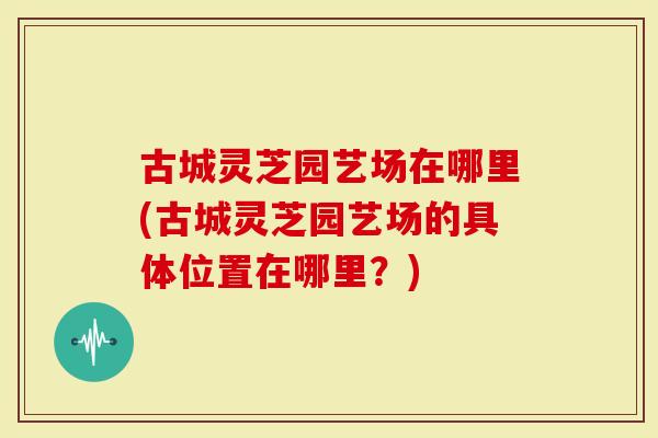 古城灵芝园艺场在哪里(古城灵芝园艺场的具体位置在哪里？)