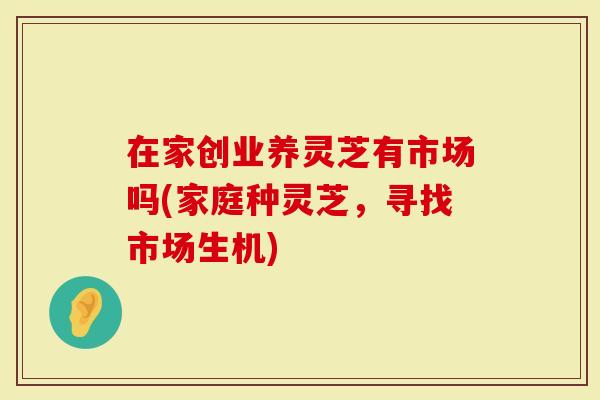 在家创业养灵芝有市场吗(家庭种灵芝，寻找市场生机)