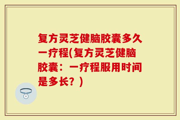 复方灵芝健脑胶囊多久一疗程(复方灵芝健脑胶囊：一疗程服用时间是多长？)