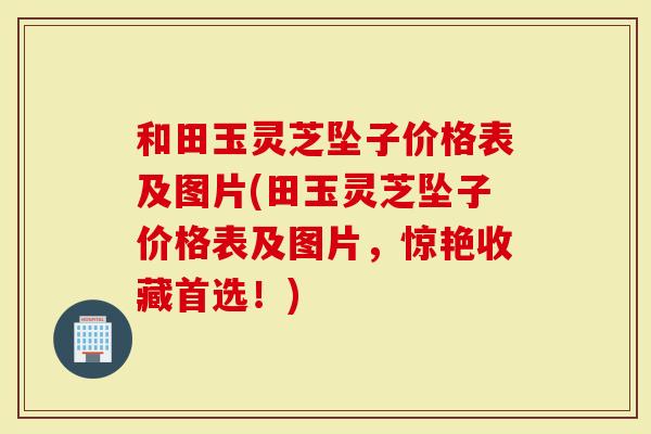 和田玉灵芝坠子价格表及图片(田玉灵芝坠子价格表及图片，惊艳收藏首选！)