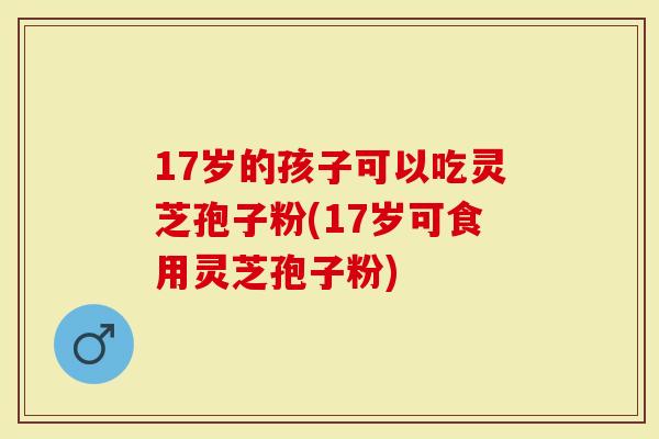 17岁的孩子可以吃灵芝孢子粉(17岁可食用灵芝孢子粉)