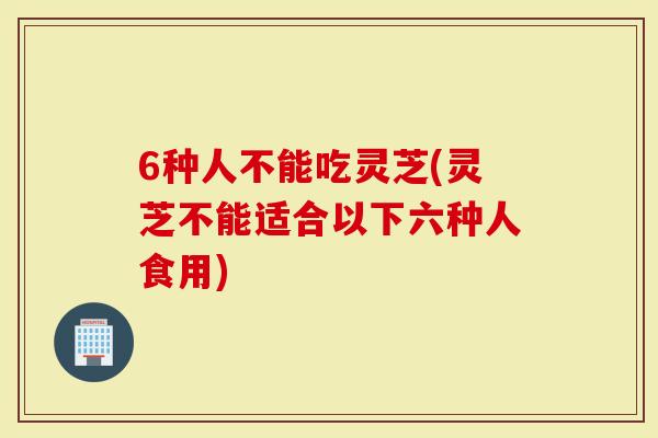 6种人不能吃灵芝(灵芝不能适合以下六种人食用)