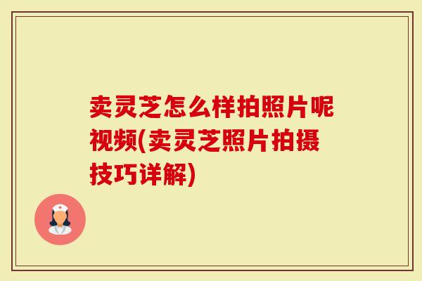 卖灵芝怎么样拍照片呢视频(卖灵芝照片拍摄技巧详解)