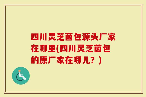 四川灵芝菌包源头厂家在哪里(四川灵芝菌包的原厂家在哪儿？)