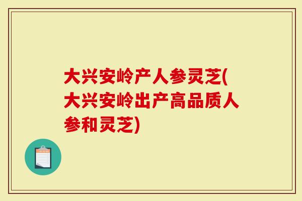 大兴安岭产人参灵芝(大兴安岭出产高品质人参和灵芝)