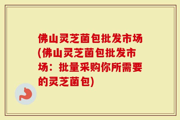 佛山灵芝菌包批发市场(佛山灵芝菌包批发市场：批量采购你所需要的灵芝菌包)