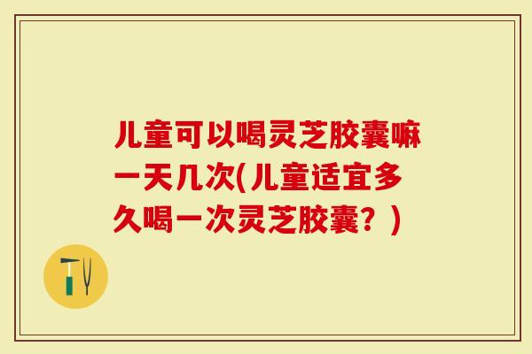 儿童可以喝灵芝胶囊嘛一天几次(儿童适宜多久喝一次灵芝胶囊？)