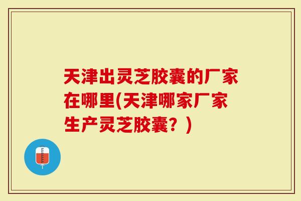 天津出灵芝胶囊的厂家在哪里(天津哪家厂家生产灵芝胶囊？)