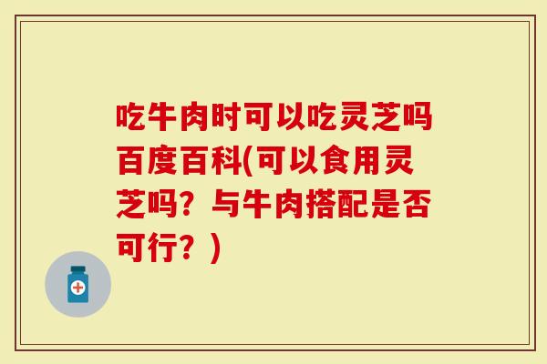 吃牛肉时可以吃灵芝吗百度百科(可以食用灵芝吗？与牛肉搭配是否可行？)