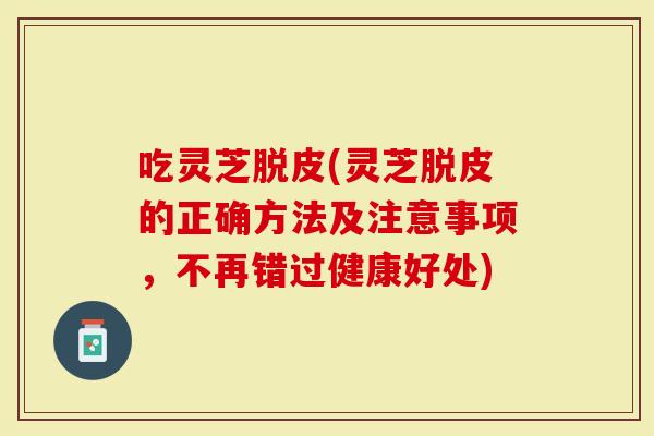 吃灵芝脱皮(灵芝脱皮的正确方法及注意事项，不再错过健康好处)