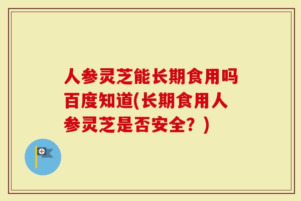 人参灵芝能长期食用吗百度知道(长期食用人参灵芝是否安全？)