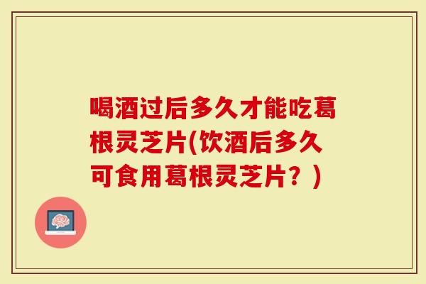 喝酒过后多久才能吃葛根灵芝片(饮酒后多久可食用葛根灵芝片？)