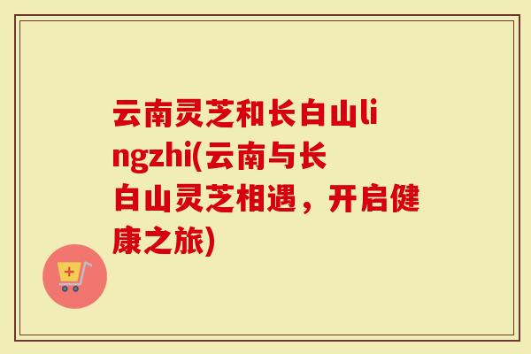 云南灵芝和长白山lingzhi(云南与长白山灵芝相遇，开启健康之旅)