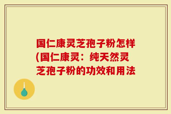 国仁康灵芝孢子粉怎样(国仁康灵：纯天然灵芝孢子粉的功效和用法