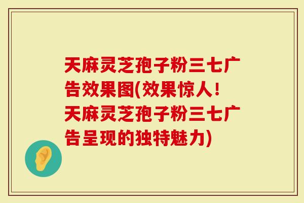 天麻灵芝孢子粉三七广告效果图(效果惊人！天麻灵芝孢子粉三七广告呈现的独特魅力)