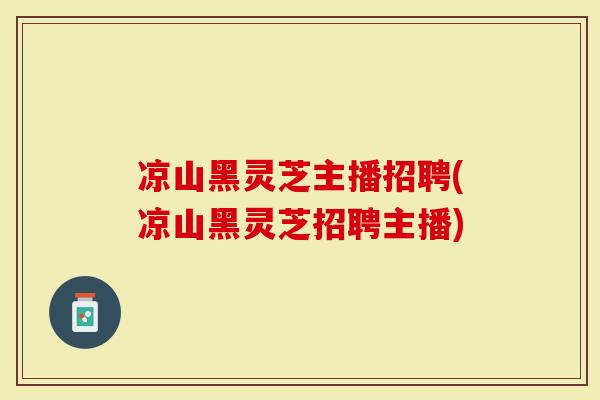 凉山黑灵芝主播招聘(凉山黑灵芝招聘主播)