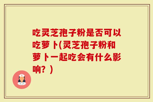 吃灵芝孢子粉是否可以吃萝卜(灵芝孢子粉和萝卜一起吃会有什么影响？)