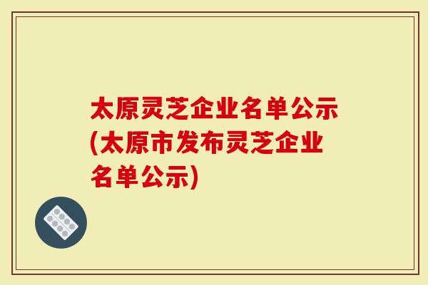 太原灵芝企业名单公示(太原市发布灵芝企业名单公示)